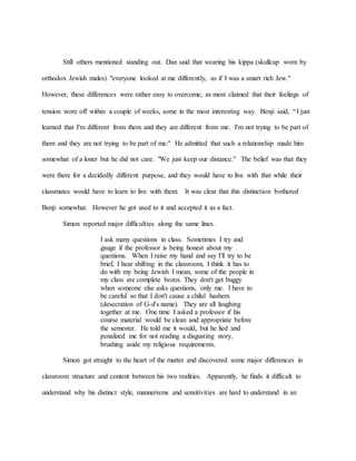 Still others mentioned standing out. Dan said that wearing his kippa (skullcap worn by
orthodox Jewish males) "everyone looked at me differently, as if I was a smart rich Jew."
However, these differences were rather easy to overcome, as most claimed that their feelings of
tension wore off within a couple of weeks, some in the most interesting way. Benji said, “I just
learned that I'm different from them and they are different from me. I'm not trying to be part of
them and they are not trying to be part of me." He admitted that such a relationship made him
somewhat of a loner but he did not care. "We just keep our distance." The belief was that they
were there for a decidedly different purpose, and they would have to live with that while their
classmates would have to learn to live with them. It was clear that this distinction bothered
Benji somewhat. However he got used to it and accepted it as a fact.
Simon reported major difficulties along the same lines.
I ask many questions in class. Sometimes I try and
gauge if the professor is being honest about my
questions. When I raise my hand and say I'll try to be
brief, I hear shifting in the classroom, I think it has to
do with my being Jewish I mean, some of the people in
my class are complete bozos. They don't get buggy
when someone else asks questions, only me. I have to
be careful so that I don't cause a chilul hashem
(desecration of G-d's name). They are all laughing
together at me. One time I asked a professor if his
course material would be clean and appropriate before
the semester. He told me it would, but he lied and
penalized me for not reading a disgusting story,
brushing aside my religious requirements.
Simon got straight to the heart of the matter and discovered some major differences in
classroom structure and content between his two realities. Apparently, he finds it difficult to
understand why his distinct style, mannerisms and sensitivities are hard to understand in an
 