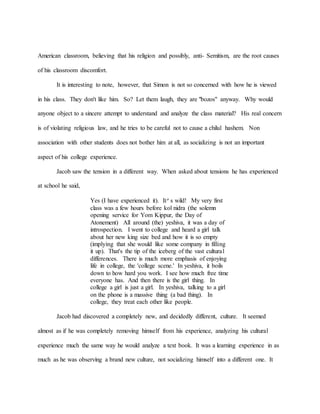 American classroom, believing that his religion and possibly, anti- Semitism, are the root causes
of his classroom discomfort.
It is interesting to note, however, that Simon is not so concerned with how he is viewed
in his class. They don't like him. So? Let them laugh, they are "bozos" anyway. Why would
anyone object to a sincere attempt to understand and analyze the class material? His real concern
is of violating religious law, and he tries to be careful not to cause a chilul hashem. Non
association with other students does not bother him at all, as socializing is not an important
aspect of his college experience.
Jacob saw the tension in a different way. When asked about tensions he has experienced
at school he said,
Yes (I have experienced it). It’s wild! My very first
class was a few hours before kol nidra (the solemn
opening service for Yom Kippur, the Day of
Atonement) All around (the) yeshiva, it was a day of
introspection. I went to college and heard a girl talk
about her new king size bed and how it is so empty
(implying that she would like some company in filling
it up). That's the tip of the iceberg of the vast cultural
differences. There is much more emphasis of enjoying
life in college, the 'college scene.' In yeshiva, it boils
down to how hard you work. I see how much free time
everyone has. And then there is the girl thing. In
college a girl is just a girl. In yeshiva, talking to a girl
on the phone is a massive thing (a bad thing). In
college, they treat each other like people.
Jacob had discovered a completely new, and decidedly different, culture. It seemed
almost as if he was completely removing himself from his experience, analyzing his cultural
experience much the same way he would analyze a text book. It was a learning experience in as
much as he was observing a brand new culture, not socializing himself into a different one. It
 