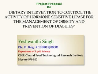 “DIETARY INTERVENTION TO CONTROL THE
ACTIVITY OF HORMONE SENSITIVE LIPASE FOR
THE MANAGEMENT OF OBESITY AND
PREVENTION OF DIABETES”
Project Proposal
On
Yeshwanthi Singh
Ph. D. Reg. # 10BB15J08001
Department of Lipid Science
CSIR-Central Food Technological Research Institute
Mysore-570 020
 