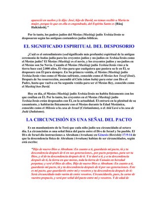 apareció en sueños y le dijo: José, hijo de David, no temas recibir a María tu
       mujer, porque lo que en ella es engendrado, del Espíritu Santo es [Rúaj
       HaKódesh].

    Por lo tanto, los padres judíos del Mesías (Mashíaj) judío Yeshúa/Jesús se
desposaron según las antiguas costumbres judías bíblicas.

 EL SIGNIFICADO ESPIRITUAL DEL DESPOSORIO
     ¿Cuál es el entendimiento (sod/significado más profundo) espiritual de la antigua
ceremonia de bodas judía para los creyentes judíos y no-judíos en Yeshúa/Jesús como
el Mesías judío? El Mesías (Mashíaj) es el novio, y los creyentes judíos y no-judíos en
el Mesías son Su Novia. Cuando el Mesías (Mashíaj) judío Yeshúa/Jesús vino a la
tierra hace casi 2.000 años, Él vino para que cualquiera que pusiera su fe en Él, se
desposare con Él para siempre. En Su primera venida, el Mesías (Mashíaj) judío
Yeshúa/Jesús vino como el Mesías sufriente, conocido como el Mesías ben Yosef (José).
Después de Su resurrección, ascendió al Cielo (olam habá) para estar con Di-s el
Padre, hasta que vuelva en Su segunda venida para ser el Mesías Rey, conocido como
el Mashíaj ben David.

    Hoy en día, el Mesías (Mashíaj) judío Yeshúa/Jesús no habita físicamente con los
que confían en Él. Por lo tanto, los creyentes en el Mesías (Mashíaj) judío
Yeshúa/Jesús están desposados con Él, en la actualidad. Él entrará en la plenitud de su
casamiento, y habitarán físicamente con el Mesías durante la Edad Mesiánica,
conocido como el Milenio a la casa de Israel (Cristianismo), o el Atid Lavó a la casa de
Judá (Judaísmo).

   LA CIRCUNCISIÓN ES UNA SEÑAL DEL PACTO
     Es un mandamiento de la Torá que cada niño judío sea circuncidado al octavo
día. La circuncisión es una señal física del pacto entre el Di-s de Israel y Su pueblo. El
Di-s de Israel dio instrucciones a Abraham (Avraham) en Génesis (Bereshit) 17:9-14 de
que la descendencia física de Abraham (Avraham) habían de ser circuncidados, según
está escrito:

       Dijo de nuevo Dios a Abraham: En cuanto a ti, guardarás mi pacto, tú y tu
       descendencia después de ti en sus generaciones., por pacto perpetuo, para ser tu
       Dios, y el de tu descendencia después de ti. Y te daré a ti, y a tu descendencia
       después de ti, la tierra en que moras, toda la tierra de Canaán en heredad
       perpetua; y seré el Dios de ellos. Dijo de nuevo Dios a Abraham: En cuanto a ti,
       guardarás mi pacto, tú y tu descendencia después de ti por sus generaciones. Este
       es mi pacto, que guardaréis entre mí y vosotros y tu descendencia después de ti:
       Será circuncidado todo varón de entre vosotros. Circuncidaréis, pues, la carne de
       vuestro prepucio, y será por señal del pacto entre mí y vosotros. Y de edad de
 
