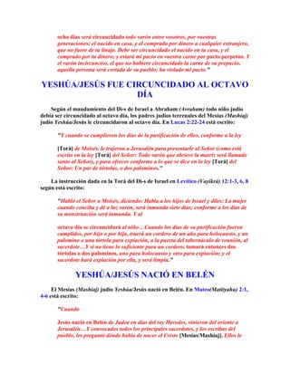 ocho días será circuncidado todo varón entre vosotros, por vuestras
       generaciones; el nacido en casa, y el comprado por dinero a cualquier extranjero,
       que no fuere de tu linaje. Debe ser circuncidado el nacido en tu casa, y el
       comprado por tu dinero; y estará mi pacto en vuestra carne por pacto perpetuo. Y
       el varón incircunciso, el que no hubiere circuncidado la carne de su prepucio,
       aquella persona será cortada de su pueblo; ha violado mi pacto.

YESHÚA/JESÚS FUE CIRCUNCIDADO AL OCTAVO
                   DÍA
    Según el mandamiento del Di-s de Israel a Abraham (Avraham) todo niño judío
debía ser circuncidado al octavo día, los padres judíos terrenales del Mesías (Mashíaj)
judío Yeshúa/Jesús le circuncidaron al octavo día. En Lucas 2:22-24 está escrito:

       Y cuando se cumplieron los días de la purificación de ellos, conforme a la ley

       [Torá] de Moisés, le trajeron a Jerusalén para presentarle al Señor (como está
       escrito en la ley [Torá] del Señor: Todo varón que abriere la matriz será llamado
       santo al Señor), y para ofrecer conforme a lo que se dice en la ley [Torá] del
       Señor: Un par de tórtolas, o dos palominos.

    La instrucción dada en la Torá del Di-s de Israel en Levítico (Vayikrá) 12:1-3, 6, 8
según está escrito:

       Habló el Señor a Moisés, diciendo: Habla a los hijos de Israel y diles: La mujer
       cuando conciba y dé a luz varón, será inmunda siete días; conforme a los días de
       su menstruación será inmunda. Y al

       octavo día se circuncidará al niño…Cuando los días de su purificación fueren
       cumplidos, por hijo o por hija, traerá un cordero de un año para holocausto, y un
       palomino o una tórtola para expiación, a la puerta del tabernáculo de reunión, al
       sacerdote…Y si no tiene lo suficiente para un cordero, tomará entonces dos
       tórtolas o dos palominos, uno para holocausto y otro para expiación; y el
       sacerdote hará expiación por ella, y será limpia.

              YESHÚA/JESÚS NACIÓ EN BELÉN
     El Mesías (Mashíaj) judío Yeshúa/Jesús nació en Belén. En Mateo(Matityahu) 2:1,
4-6 está escrito:

       Cuando

       Jesús nació en Belén de Judea en días del rey Herodes, vinieron del oriente a
       Jerusalén…Y convocados todos los principales sacerdotes, y los escribas del
       pueblo, les preguntó dónde había de nacer el Cristo [Mesías/Mashíaj]. Ellos le
 