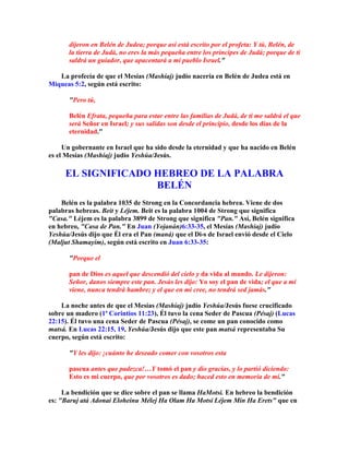 dijeron en Belén de Judea; porque así está escrito por el profeta: Y tú, Belén, de
       la tierra de Judá, no eres la más pequeña entre los príncipes de Judá; porque de ti
       saldrá un guiador, que apacentará a mi pueblo Israel.

   La profecía de que el Mesías (Mashíaj) judío nacería en Belén de Judea está en
Miqueas 5:2, según está escrito:

       Pero tú,

       Belén Efrata, pequeña para estar entre las familias de Judá, de ti me saldrá el que
       será Señor en Israel; y sus salidas son desde el principio, desde los días de la
       eternidad.

     Un gobernante en Israel que ha sido desde la eternidad y que ha nacido en Belén
es el Mesías (Mashíaj) judío Yeshúa/Jesús.

     EL SIGNIFICADO HEBREO DE LA PALABRA
                    BELÉN
    Belén es la palabra 1035 de Strong en la Concordancia hebrea. Viene de dos
palabras hebreas. Beit y Léjem. Beit es la palabra 1004 de Strong que significa
Casa. Léjem es la palabra 3899 de Strong que significa Pan. Así, Belén significa
en hebreo, Casa de Pan. En Juan (Yojanán)6:33-35, el Mesías (Mashíaj) judío
Yeshúa/Jesús dijo que Él era el Pan (maná) que el Di-s de Israel envió desde el Cielo
(Maljut Shamayim), según está escrito en Juan 6:33-35:

       Porque el

       pan de Dios es aquel que descendió del cielo y da vida al mundo. Le dijeron:
       Señor, danos siempre este pan. Jesús les dijo: Yo soy el pan de vida; el que a mí
       viene, nunca tendrá hambre; y el que en mi cree, no tendrá sed jamás.

    La noche antes de que el Mesías (Mashíaj) judío Yeshúa/Jesús fuese crucificado
sobre un madero (1ª Corintios 11:23), Él tuvo la cena Seder de Pascua (Pésaj) (Lucas
22:15). Él tuvo una cena Seder de Pascua (Pésaj), se come un pan conocido como
matsá. En Lucas 22:15, 19, Yeshúa/Jesús dijo que este pan matsá representaba Su
cuerpo, según está escrito:

       Y les dijo: ¡cuánto he deseado comer con vosotros esta

       pascua antes que padezca!…Y tomó el pan y dio gracias, y lo partió diciendo:
       Esto es mi cuerpo, que por vosotros es dado; haced esto en memoria de mí.

     La bendición que se dice sobre el pan se llama HaMotsi. En hebreo la bendición
es: Baruj atá Adonai Eloheinu Mélej Ha Olam Ha Motsi Léjem Min Ha Erets que en
 