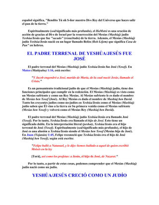 español significa, Bendito Tú oh S-ñor nuestro Di-s Rey del Universo que haces salir
el pan de la tierra.

    Espiritualmente (sod/significado más profundo), el HaMotsi es una oración de
acción de gracias al Di-s de Israel por la resurrección del Mesías (Mashíaj) judío
Yeshúa/Jesús que fue sacado (resucitado) de la tierra. Además, el Mesías (Mashíaj)
judío Yeshúa/Jesús nació en un lugar llamado Belén (Beit Léjem) que significa Casa de
Pan en hebreo.

   EL PADRE TERRENAL DE YESHÚA/JESÚS FUE
                   JOSÉ
   El padre terrenal del Mesías (Mashíaj) judío Yeshúa/Jesús fue José (Yosef). En
Mateo (Matityahu) 1:16, está escrito:

       Y Jacob engendró a José, marido de María, de la cual nació Jesús, llamado el
       Cristo.

    Es un pensamiento tradicional judío de que el Mesías (Mashíaj) judío, tiene dos
funciones principales que cumplir en la redención. El Mesías (Mashíaj) es visto como
un Mesías sufriente y como un Rey Mesías. Al Mesías sufriente le es dado el nombre
de Mesías ben Yosef (José). Al Rey Mesías es dado el nombre de Mashíaj ben David.
Tanto los creyentes judíos como no-judíos en Yeshúa/Jesús como el Mesías (Mashíaj)
judío saben que Él vino a la tierra en Su primera venida como el Mesías sufriente
(Mesías ben Yosef) y volverá como el Mesías Rey (Mashíaj ben David).

     El padre terrenal del Mesías (Mashíaj) judío Yeshúa/Jesús era llamado José
(Yosef). Por lo tanto, Yeshúa/Jesús era llamado el hijo de José. Esto tiene un
significado doble. En la interpretación literal (peshat), Yeshúa/Jesús era el hijo
terrenal de José (Yosef). Espiritualmente (sod/significado más profundo), el hijo de
José es una alusión a Yeshúa/Jesús siendo el Mesías ben Yosef (Mesías hijo de José).
En Juan (Yojanán) 1:45, Felipe reconoció que Yeshúa/Jesús era el hijo de José
(Mashíaj ben Yosef), según está escrito:

       Felipe halló a Natanael, y le dijo: hemos hallado a aquel de quien escribió
       Moisés en la ley

       [Torá], así como los profetas: a Jesús, el hijo de José, de Nazaret.

    Por lo tanto, a partir de estas cosas, podemos comprender que el Mesías (Mashíaj)
judío nació como un judío.

       YESHÚA/JESÚS CRECIÓ COMO UN JUDÍO
 