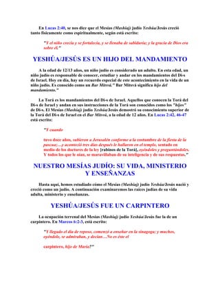 En Lucas 2:40, se nos dice que el Mesías (Mashíaj) judío Yeshúa/Jesús creció
tanto físicamente como espiritualmente, según está escrito:

       Y el niño crecía y se fortalecía, y se llenaba de sabiduría; y la gracia de Dios era
       sobre él.

 YESHÚA/JESÚS ES UN HIJO DEL MANDAMIENTO
     A la edad de 12/13 años, un niño judío es considerado un adulto. En esta edad, un
niño judío es responsable de conocer, estudiar y andar en los mandamientos del Di-s
de Israel. Hoy en día, hay un recuerdo especial de este acontecimiento en la vida de un
niño judío. Es conocido como un Bar Mitsvá. Bar Mitsvá significa hijo del
mandamiento.

     La Torá es los mandamientos del Di-s de Israel. Aquellos que conocen la Torá del
Di-s de Israel y andan en sus instrucciones de la Torá son conocidos como los hijos
de Di-s. El Mesías (Mashíaj) judío Yeshúa/Jesús demostró su conocimiento superior de
la Torá del Di-s de Israel en el Bar Mitsvá, a la edad de 12 años. En Lucas 2:42, 46-47
está escrito:

       Y cuando

       tuvo doce años, subieron a Jerusalén conforme a la costumbre de la fiesta de la
       pascua;…y aconteció tres días después le hallaron en el templo, sentado en
       medio de los doctores de la ley [rabinos de la Torá], oyéndoles y preguntándoles.
       Y todos los que le oían, se maravillaban de su inteligencia y de sus respuestas.

 NUESTRO MESÍAS JUDÍO: SU VIDA, MINISTERIO
             Y ENSEÑANZAS
    Hasta aquí, hemos estudiado cómo el Mesías (Mashíaj) judío Yeshúa/Jesús nació y
creció como un judío. A continuación examinaremos las raíces judías de su vida
adulta, ministerio y enseñanzas.

           YESHÚA/JESÚS FUE UN CARPINTERO
    La ocupación terrenal del Mesías (Mashíaj) judío Yeshúa/Jesús fue la de un
carpintero. En Marcos 6:2-3, está escrito:

       Y llegado el día de reposo, comenzó a enseñar en la sinagoga; y muchos,
       oyéndole, se admiraban, y decían…No es éste el

       carpintero, hijo de María?
 