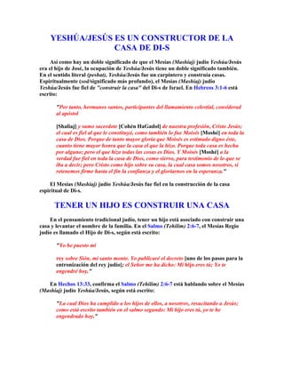 YESHÚA/JESÚS ES UN CONSTRUCTOR DE LA
                 CASA DE DI-S
     Así como hay un doble significado de que el Mesías (Mashíaj) judío Yeshúa/Jesús
era el hijo de José, la ocupación de Yeshúa/Jesús tiene un doble significado también.
En el sentido literal (peshat), Yeshúa/Jesús fue un carpintero y construía casas.
Espiritualmente (sod/significado más profundo), el Mesías (Mashíaj) judío
Yeshúa/Jesús fue fiel de construir la casa del Di-s de Israel. En Hebreos 3:1-6 está
escrito:

       Por tanto, hermanos santos, participantes del llamamiento celestial, considerad
       al apóstol

       [Shaliaj] y sumo sacerdote [Cohén HaGadol] de nuestra profesión, Cristo Jesús;
       el cual es fiel al que le constituyó, como también lo fue Moisés [Moshé] en toda la
       casa de Dios. Porque de tanto mayor gloria que Moisés es estimado digno éste,
       cuanto tiene mayor honra que la casa el que la hizo. Porque toda casa es hecha
       por alguno; pero el que hizo todas las cosas es Dios. Y Moisés [Moshé] a la
       verdad fue fiel en toda la casa de Dios, como siervo, para testimonio de lo que se
       iba a decir; pero Cristo como hijo sobre su casa, la cual casa somos nosotros, si
       retenemos firme hasta el fin la confianza y el gloriarnos en la esperanza.

    El Mesías (Mashíaj) judío Yeshúa/Jesús fue fiel en la construcción de la casa
espiritual de Di-s.

      TENER UN HIJO ES CONSTRUIR UNA CASA
    En el pensamiento tradicional judío, tener un hijo está asociado con construir una
casa y levantar el nombre de la familia. En el Salmo (Tehilim) 2:6-7, el Mesías Regio
judío es llamado el Hijo de Di-s, según está escrito:

       Yo he puesto mi

       rey sobre Sión, mi santo monte. Yo publicaré el decreto [uno de los pasos para la
       entronización del rey judío]; el Señor me ha dicho: Mi hijo eres tú; Yo te
       engendré hoy.

   En Hechos 13:33, confirma el Salmo (Tehilim) 2:6-7 está hablando sobre el Mesías
(Mashíaj) judío Yeshúa/Jesús, según está escrito:

       La cual Dios ha cumplido a los hijos de ellos, a nosotros, resucitando a Jesús;
       como está escrito también en el salmo segundo: Mi hijo eres tú, yo te he
       engendrado hoy.
 