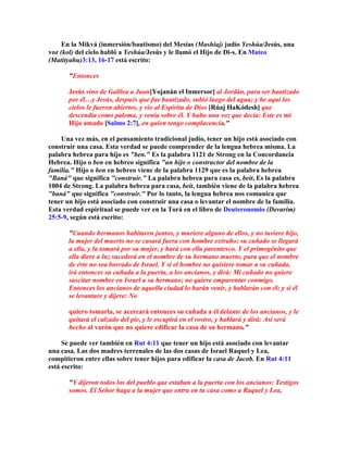 En la Mikvá (inmersión/bautismo) del Mesías (Mashíaj) judío Yeshúa/Jesús, una
voz (kol) del cielo habló a Yeshúa/Jesús y le llamó el Hijo de Di-s. En Mateo
(Matityahu)3:13, 16-17 está escrito:

       Entonces

       Jesús vino de Galilea a Juan[Yojanán el Inmersor] al Jordán, para ser bautizado
       por él…y Jesús, después que fue bautizado, subió luego del agua; y he aquí los
       cielos le fueron abiertos, y vio al Espíritu de Dios [Rúaj HaKódesh] que
       descendía como paloma, y venía sobre él. Y hubo una voz que decía: Este es mi
       Hijo amado [Salmo 2:7], en quien tengo complacencia.

    Una vez más, en el pensamiento tradicional judío, tener un hijo está asociado con
construir una casa. Esta verdad se puede comprender de la lengua hebrea misma. La
palabra hebrea para hijo es ben. Es la palabra 1121 de Strong en la Concordancia
Hebrea. Hijo o ben en hebreo significa un hijo o constructor del nombre de la
familia. Hijo o ben en hebreo viene de la palabra 1129 que es la palabra hebrea
Baná que significa construir. La palabra hebrea para casa es, beit, Es la palabra
1004 de Strong. La palabra hebrea para casa, beit, también viene de la palabra hebrea
baná que significa construir. Por lo tanto, la lengua hebrea nos comunica que
tener un hijo está asociado con construir una casa o levantar el nombre de la familia.
Esta verdad espiritual se puede ver en la Torá en el libro de Deuteronomio (Devarim)
25:5-9, según está escrito:

       Cuando hermanos habitaren juntos, y muriere alguno de ellos, y no tuviere hijo,
       la mujer del muerto no se casará fuera con hombre extraño; su cuñado se llegará
       a ella, y la tomará por su mujer, y hará con ella parentesco. Y el primogénito que
       ella diere a luz sucederá en el nombre de su hermano muerto, para que el nombre
       de éste no sea borrado de Israel. Y si el hombre no quisiere tomar a su cuñada,
       irá entonces su cuñada a la puerta, a los ancianos, y dirá: Mi cuñado no quiere
       suscitar nombre en Israel a su hermano; no quiere emparentar conmigo.
       Entonces los ancianos de aquella ciudad lo harán venir, y hablarán con él; y si él
       se levantare y dijere: No

       quiero tomarla, se acercará entonces su cuñada a él delante de los ancianos, y le
       quitará el calzado del pie, y le escupirá en el rostro, y hablará y dirá: Así será
       hecho al varón que no quiere edificar la casa de su hermano.

     Se puede ver también en Rut 4:11 que tener un hijo está asociado con levantar
una casa. Las dos madres terrenales de las dos casas de Israel Raquel y Lea,
compitieron entre ellas sobre tener hijos para edificar la casa de Jacob. En Rut 4:11
está escrito:

       Y dijeron todos los del pueblo que estaban a la puerta con los ancianos: Testigos
       somos. El Señor haga a la mujer que entra en tu casa como a Raquel y Lea,
 