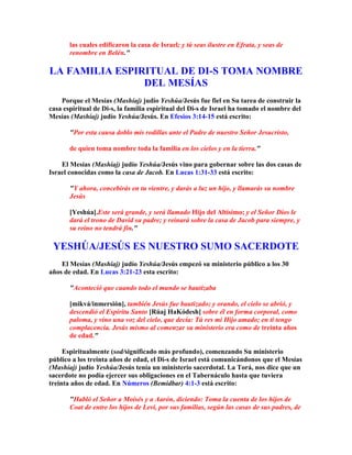 las cuales edificaron la casa de Israel; y tú seas ilustre en Efrata, y seas de
       renombre en Belén.

LA FAMILIA ESPIRITUAL DE DI-S TOMA NOMBRE
                DEL MESÍAS
    Porque el Mesías (Mashíaj) judío Yeshúa/Jesús fue fiel en Su tarea de construir la
casa espiritual de Di-s, la familia espiritual del Di-s de Israel ha tomado el nombre del
Mesías (Mashíaj) judío Yeshúa/Jesús. En Efesios 3:14-15 está escrito:

       Por esta causa doblo mis rodillas ante el Padre de nuestro Señor Jesucristo,

       de quien toma nombre toda la familia en los cielos y en la tierra.

    El Mesías (Mashíaj) judío Yeshúa/Jesús vino para gobernar sobre las dos casas de
Israel conocidas como la casa de Jacob. En Lucas 1:31-33 está escrito:

       Y ahora, concebirás en tu vientre, y darás a luz un hijo, y llamarás su nombre
       Jesús

       [Yeshúa].Este será grande, y será llamado Hijo del Altísimo; y el Señor Dios le
       dará el trono de David su padre; y reinará sobre la casa de Jacob para siempre, y
       su reino no tendrá fin.

 YESHÚA/JESÚS ES NUESTRO SUMO SACERDOTE
    El Mesías (Mashíaj) judío Yeshúa/Jesús empezó su ministerio público a los 30
años de edad. En Lucas 3:21-23 esta escrito:

       Aconteció que cuando todo el mundo se bautizaba

       [mikvá/inmersión], también Jesús fue bautizado; y orando, el cielo se abrió, y
       descendió el Espíritu Santo [Rúaj HaKódesh] sobre él en forma corporal, como
       paloma, y vino una voz del cielo, que decía: Tú res mi Hijo amado; en ti tengo
       complacencia. Jesús mismo al comenzar su ministerio era como de treinta años
       de edad.

     Espiritualmente (sod/significado más profundo), comenzando Su ministerio
público a los treinta años de edad, el Di-s de Israel está comunicándonos que el Mesías
(Mashíaj) judío Yeshúa/Jesús tenía un ministerio sacerdotal. La Torá, nos dice que un
sacerdote no podía ejercer sus obligaciones en el Tabernáculo hasta que tuviera
treinta años de edad. En Números (Bemidbar) 4:1-3 está escrito:

       Habló el Señor a Moisés y a Aarón, diciendo: Toma la cuenta de los hijos de
       Coat de entre los hijos de Leví, por sus familias, según las casas de sus padres, de
 