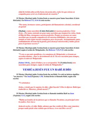 edad de treinta años arriba hasta cincuenta años, todos los que entran en
       compañía para servir en el tabernáculo de reunión.

   El Mesías (Mashíaj) judío Yeshúa/Jesús es nuestro gran Sumo Sacerdote (Cohén
HaGadol). En Hebreos 3:1, 4:14-16 está escrito:

       Por tanto, hermanos santos, participantes del llamamiento celestial, considerad
       al apóstol

       [Shaliaj] y sumo sacerdote [Cohén HaGadol] de nuestra profesión, Cristo
       Jesús…Por tanto, teniendo un gran sumo sacerdote que traspasó los cielos, Jesús
       el Hijo de Dios, retengamos nuestra profesión. Porque no tenemos un sumo
       sacerdote que no pueda compadecerse de nuestras debilidades, sino uno que
       tentado en todo según nuestra semejanza, pero sin pecado. Acerquémonos, pues,
       confiadamente al trono de la gracia, para alcanzar misericordia y hallar gracia
       para el oportuno socorro.

   El Mesías (Mashíaj) judío Yeshúa/Jesús es nuestro gran Sumo Sacerdote (Cohén
HaGadol) según el orden de Melquisedec. En Hebreos 7:15,17,21 está escrito:

       Y esto es aun más manifiesto, si a semejanza de Melquisedec se levanta un
       sacerdote distinto…Pues se da testimonio de él: Tú eres sacerdote para siempre,
       según el orden de Melquisedec

       [Salmo 110:4]…Juró el Señor y no se arrepentirá. Tú [Yeshúa/Jesús] eres
       sacerdote para siempre, según el orden de Melquisedec.

            YESHÚA/JESÚS FUE UN RABÍ JUDÍO
     El Mesías (Mashíaj) judío Yeshúa/Jesús fue un Rabí. Un rabí en hebreo significa
un maestro. En Juan(Yojanán) 1:38, Yeshúa/Jesús es llamado Rabí, según está
escrito:

       Y volviéndose

       Jesús, y viendo que le seguían, les dijo: ¿Qué buscáis? Ellos le dijeron: Rabí (que
       traducido es, Maestro), ¿dónde moras?.

    El Mesías (Mashíaj) judío Yeshúa/Jesús es llamado también Rabí en Juan
(Yojanán) 3:1-2, según está escrito:

       Había un hombre de los fariseos que se llamaba Nicodemo, un principal entre
       los judíos. Este vino a

       Jesús de noche, y le dijo: Rabí, sabemos que has venido de Dios como maestro;
       porque nadie puede estas señales que tú haces, si no está Dios con él.
 