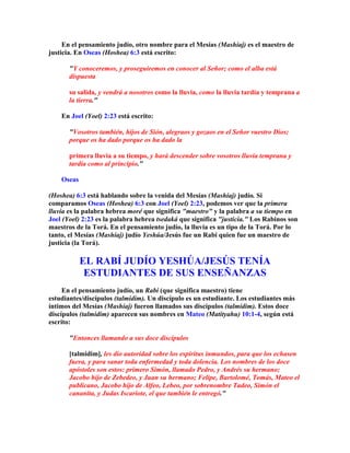 En el pensamiento judío, otro nombre para el Mesías (Mashíaj) es el maestro de
justicia. En Oseas (Hoshea) 6:3 está escrito:

       Y conoceremos, y proseguiremos en conocer al Señor; como el alba está
       dispuesta

       su salida, y vendrá a nosotros como la lluvia, como la lluvia tardía y temprana a
       la tierra.

    En Joel (Yoel) 2:23 está escrito:

       Vosotros también, hijos de Sión, alegraos y gozaos en el Señor vuestro Dios;
       porque os ha dado porque os ha dado la

       primera lluvia a su tiempo, y hará descender sobre vosotros lluvia temprana y
       tardía como al principio.

    Oseas

(Hoshea) 6:3 está hablando sobre la venida del Mesías (Mashíaj) judío. Si
comparamos Oseas (Hoshea) 6:3 con Joel (Yoel) 2:23, podemos ver que la primera
lluvia es la palabra hebrea moré que significa maestro y la palabra a su tiempo en
Joel (Yoel) 2:23 es la palabra hebrea tsedaká que significa justicia. Los Rabinos son
maestros de la Torá. En el pensamiento judío, la lluvia es un tipo de la Torá. Por lo
tanto, el Mesías (Mashíaj) judío Yeshúa/Jesús fue un Rabí quien fue un maestro de
justicia (la Torá).

            EL RABÍ JUDÍO YESHÚA/JESÚS TENÍA
             ESTUDIANTES DE SUS ENSEÑANZAS
     En el pensamiento judío, un Rabí (que significa maestro) tiene
estudiantes/discípulos (talmidim). Un discípulo es un estudiante. Los estudiantes más
íntimos del Mesías (Mashíaj) fueron llamados sus discípulos (talmidim). Estos doce
discípulos (talmidim) aparecen sus nombres en Mateo (Matityahu) 10:1-4, según está
escrito:

       Entonces llamando a sus doce discípulos

       [talmidim], les dio autoridad sobre los espíritus inmundos, para que los echasen
       fuera, y para sanar toda enfermedad y toda dolencia. Los nombres de los doce
       apóstoles son estos: primero Simón, llamado Pedro, y Andrés su hermano;
       Jacobo hijo de Zebedeo, y Juan su hermano; Felipe, Bartolomé, Tomás, Mateo el
       publicano, Jacobo hijo de Alfeo, Lebeo, por sobrenombre Tadeo, Simón el
       cananita, y Judas Iscariote, el que también le entregó.
 