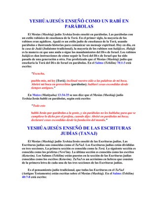YESHÚA/JESÚS ENSEÑÓ COMO UN RABÍ EN
                  PARÁBOLAS
     El Mesías (Mashíaj) judío Yeshúa/Jesús enseñó en parábolas. Las parábolas con
un estilo rabínico de enseñanza de la Torá. En el primer siglo, la mayoría de los
rabinos eran agádicos. Agadá es un estilo judío de enseñanza de la Torá, usando
parábolas e ilustrando historias para comunicar un mensaje espiritual. Hoy en día, en
la casa de Judá (Judaísmo tradicional), la mayoría de los rabinos son halájicos. Halajá
es la manera en que uno anda o sigue los mandamientos del Di-s de Israel. Los rabinos
halájicos dan instrucciones de cómo seguir la Torá del Di-s de Israel que ha sido
pasado de una generación a otra. Fue profetizado que el Mesías (Mashíaj) judío que
enseñaría la Torá del Di-s de Israel en parábolas. En el Salmo (Tehilim) 78:1-3 está
escrito:

       Escucha,

       pueblo mío, mi ley [Torá]; inclinad vuestro oído a las palabras de mi boca.
       Abriré mi boca en proverbios (parábolas); hablaré cosas escondidas desde
       tiempos antiguos.

    En Mateo (Matityahu) 13:34-35 se nos dice que el Mesías (Mashíaj) judío
Yeshúa/Jesús habló en parábolas, según está escrito:

       Todo esto

       habló Jesús por parábolas a la gente, y sin parábolas no les hablaba; para que se
       cumpliese lo dicho por el profeta, cuando dijo: Abriré en parábolas mi boca;
       declararé cosas escondidas desde la fundación del mundo.

   YESHÚA/JESÚS ENSEÑÓ DE LAS ESCRITURAS
               JUDÍAS (TANAJ)
     El Mesías (Mashíaj) judío Yeshúa/Jesús enseñó de las Escrituras judías. Las
Escrituras judías son conocidas como el TaNaJ. Los Escrituras judías están divididas
en tres secciones. La primera sección es conocida como la Torá. La siguiente sección es
conocida como los profetas (Nevi'im). La última sección es conocida como los escritos
(Ketuvim). Los Salmos (Tehilim) están puestos en la sección de las Escrituras judías
conocidas como los escritos (Ketuvim). TaNaJ es un acrónimo en hebreo que consiste
de la primera letra de cada una de las tres secciones de las Escrituras judías.

    Es el pensamiento judío tradicional, que todas las Escrituras en el TaNaJ
(Antiguo Testamento) están escritas sobre el Mesías (Mashíaj). En el Salmo (Tehilim)
40:7-8 está escrito:
 