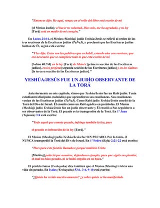 Entonces dije: He aquí, vengo; en el rollo del libro está escrito de mí

       [el Mesías Judío]; el hacer tu voluntad, Dios mío, me ha agradado, y tu ley
       [Torá] está en medio de mi corazón.

     En Lucas 24:44, el Mesías (Mashíaj) judío Yeshúa/Jesús se refirió al orden de las
tres secciones de la Escrituras judías (TaNaJ), y proclamó que las Escrituras judías
hablan de Él, según está escrito:

       Y les dijo: Estas son las palabras que os hablé, estando aún con vosotros; que
       era necesario que se cumpliese todo lo que está escrito de mí

       [Salmo 40:7-8] en la ley [Torá] de Moisés [primera sección de las Escrituras
       judías], en los profetas[segunda sección de las Escrituras judías] y en los Salmos
       [la tercera sección de las Escrituras judías].

 YESHÚA/JESÚS FUE UN JUDÍO OBSERVANTE DE
                 LA TORÁ
     Anteriormente en este capítulo, vimos que Yeshúa/Jesús fue un Rabí judío. Tenía
estudiantes/discípulos (talmidim) que aprendieron sus enseñanzas. Sus enseñanzas
venían de las Escrituras judías (TaNaJ). Como Rabí judío Yeshúa/Jesús enseñó de la
Torá del Di-s de Israel. Él enseñó como un Rabí agádico en parábolas. El Mesías
(Mashíaj) judío Yeshúa/Jesús fue un judío observante y Él enseñó a Sus seguidores a
ser observantes de la Torá. El pecado es la transgresión de la Torá. En 1ª Juan
(Yojanán) 3:4 está escrito:

       Todo aquel que comete pecado, infringe también la ley; pues

       el pecado es infracción de la ley [Torá].

   El Mesías (Mashíaj) judío Yeshúa/Jesús fue SIN PECADO. Por lo tanto, él
NUNCA transgredió la Torá del Di-s de Israel. En 1ª Pedro (Kefa) 2:21-22 está escrito:

       Pues para esto fuisteis llamados; porque también Cristo

       [Mashíaj] padeció por nosotros, dejándonos ejemplo, para que sigáis sus pisadas;
       el cual no hizo pecado, ni se halló engaño en su boca.

    El profeta Isaías (Yeshayahu) dice también que el Mesías (Mashíaj) viviría una
vida sin pecado. En Isaías (Yeshayahu) 53:1, 3-6, 9-10 está escrito:

       ¿Quién ha creído nuestro anuncio? ¿y sobre quién se ha manifestado
 