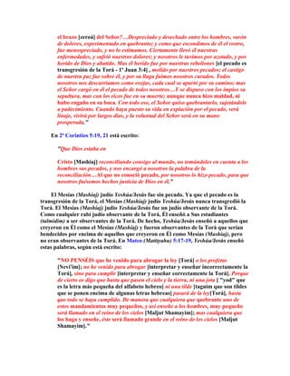 el brazo [zeroá] del Señor?…Despreciado y desechado entre los hombres, varón
      de dolores, experimentado en quebranto; y como que escondimos de él el rostro,
      fue menospreciado, y no lo estimamos. Ciertamente llevó él nuestras
      enfermedades, y sufrió nuestros dolores; y nosotros le tuvimos por azotado, y por
      herido de Dios y abatido. Mas él herido fue por nuestras rebeliones [el pecado es
      transgresión de la Torá - 1ª Juan 3:4] , molido por nuestros pecados; el castigo
      de nuestra paz fue sobre él, y por su llaga fuimos nosotros curados. Todos
      nosotros nos descarriamos como ovejas, cada cual se apartó por su camino; mas
      el Señor cargó en él el pecado de todos nosotros…Y se dispuso con los impíos su
      sepultura, mas con los ricos fue en su muerte; aunque nunca hizo maldad, ni
      hubo engaño en su boca. Con todo eso, el Señor quiso quebrantarlo, sujetándole
      a padecimiento. Cuando haya puesto su vida en expiación por el pecado, verá
      linaje, vivirá por largos días, y la voluntad del Señor será en su mano
      prosperada.

    En 2ª Corintios 5:19, 21 está escrito:

      Que Dios estaba en

      Cristo [Mashíaj] reconciliando consigo al mundo, no tomándoles en cuenta a los
      hombres sus pecados, y nos encargó a nosotros la palabra de la
      reconciliación…Al que no conoció pecado, por nosotros lo hizo pecado, para que
      nosotros fuésemos hechos justicia de Dios en él.

     El Mesías (Mashíaj) judío Yeshúa/Jesús fue sin pecado. Ya que el pecado es la
transgresión de la Torá, el Mesías (Mashíaj) judío Yeshúa/Jesús nunca transgredió la
Torá. El Mesías (Mashíaj) judío Yeshúa/Jesús fue un judío observante de la Torá.
Como cualquier rabí judío observante de la Torá, Él enseñó a Sus estudiantes
(talmidim) a ser observantes de la Torá. De hecho, Yeshúa/Jesús enseñó a aquellos que
creyeron en Él como el Mesías (Mashíaj) y fueron observantes de la Torá que serían
bendecidos por encima de aquellos que creyeron en Él como Mesías (Mashíaj), pero
no eran observantes de la Torá. En Mateo (Matityahu) 5:17-19, Yeshúa/Jesús enseñó
estas palabras, según está escrito:

      NO PENSÉIS que he venido para abrogar la ley [Torá] o los profetas
      [Nevi'im]; no he venido para abrogar [interpretar y enseñar incorrectamente la
      Torá], sino para cumplir [interpretar y enseñar correctamente la Torá]. Porque
      de cierto os digo que hasta que pasen el cielo y la tierra, ni una jota [ yod que
      es la letra más pequeña del alfabeto hebreo] ni una tilde [taguim que son tildes
      que se ponen encima de algunas letras hebreas] pasará de la ley[Torá], hasta
      que todo se haya cumplido. De manera que cualquiera que quebrante uno de
      estos mandamientos muy pequeños, y así enseñe a los hombres, muy pequeño
      será llamado en el reino de los cielos [Maljut Shamayim]; mas cualquiera que
      los haga y enseñe, éste será llamado grande en el reino de los cielos [Maljut
      Shamayim].
 