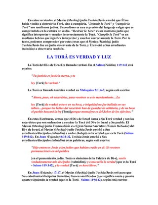 En estos versículos, el Mesías (Mashíaj) judío Yeshúa/Jesús enseñó que Él no
había venido a destruir la Torá, sino a cumplirla. Destruir la Torá y cumplir la
Torá son modismos judíos. Un modismo es una expresión del lenguaje vulgar que es
comprendido en la cultura de su día. Destruir la Torá es un modismo judío que
significa interpretar y enseñar incorrectamente la Torá. Cumplir la Torá es un
modismo hebreo que significa interpretar y enseñar correctamente la Torá. Por lo
tanto, podemos comprender por estas cosas que el Mesías (Mashíaj) judío
Yeshúa/Jesús fue un judío observante de la Torá, y Él enseñó a Sus estudiantes
(talmidin) a observarla también.

                    LA TORÁ ES VERDAD Y LUZ
     La Torá del Di-s de Israel es llamada verdad. En el Salmo(Tehilim) 119:142 está
escrito:

       Tu justicia es justicia eterna, y tu

       ley [Torá] la verdad.

    La Torá es llamada también verdad en Malaquías 2:1, 6-7, según está escrito:

       Ahora, pues, oh sacerdotes, para vosotros es este mandamiento…La

       ley [Torá] de verdad estuvo en su boca, e iniquidad no fue hallada en sus
       labios…porque los labios del sacerdote han de guardar la sabiduría, y de su boca
       el pueblo buscará la ley [Torá];porque mensajero es del Señor de los ejércitos.

     En estas Escrituras, vemos que el Di-s de Israel llama a Su Torá verdad y son los
sacerdotes que son ordenados a enseñar la Torá del Di-s de Israel a Su pueblo. El
Mesías (Mashíaj) judío Yeshúa/Jesús es el gran Sumo Sacerdote (Cohén HaGadol) del
Di-s de Israel, el Mesías (Mashíaj) judío Yeshúa/Jesús enseñó a Sus
estudiantes/discípulos (talmidim) a andar (halajá) en la verdad que es la Torá (Salmo
119:142). En Juan (Yojanán) 8:31-32, Yeshúa/Jesús enseñó a Sus
estudiantes/discípulos (talmidim) estas palabras, según está escrito:

       Dijo entonces Jesús a los judíos que habían creído en él: Si vosotros
       permaneciereis en mi palabra

       [en el pensamiento judío, Torá es sinónimo de la Palabra de Di-s], seréis
       verdaderamente mis discípulos [talmidim]; y conoceréis la verdad [que es la Torá
       - Salmo 119:142], y la verdad [Torá] os hará libres.

    En Juan (Yojanán) 17:17, el Mesías (Mashíaj) judío Yeshúa/Jesús oró para que
Sus estudiantes/discípulos (talmidim) fuesen santificados (que significa santo y puesto
aparte) siguiendo la verdad (que es la Torá - Salmo 119:142), según está escrito:
 