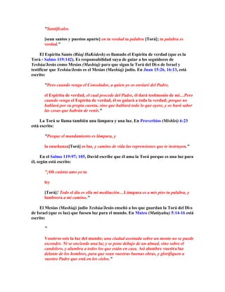 Santifícalos

       [sean santos y puestos aparte] en tu verdad tu palabra [Torá]; tu palabra es
       verdad.

     El Espíritu Santo (Rúaj HaKódesh) es llamado el Espíritu de verdad (que es la
Torá - Salmo 119:142). Es responsabilidad suya de guiar a los seguidores de
Yeshúa/Jesús como Mesías (Mashíaj) para que sigan la Torá del Di-s de Israel y
testificar que Yeshúa/Jesús es el Mesías (Mashíaj) judío. En Juan 15:26, 16:13, está
escrito:

       Pero cuando venga el Consolador, a quien yo os enviaré del Padre,

       el Espíritu de verdad, el cual procede del Padre, él dará testimonio de mí…Pero
       cuando venga el Espíritu de verdad, él os guiará a toda la verdad; porque no
       hablará por su propia cuenta, sino que hablará todo lo que oyere, y os hará saber
       las cosas que habrán de venir.

     La Torá se llama también una lámpara y una luz. En Proverbios (Mishlei) 6:23
está escrito:

       Porque el mandamiento es lámpara, y

       la enseñanza[Torá] es luz, y camino de vida las reprensiones que te instruyen.

      En el Salmo 119:97; 105, David escribe que él ama la Torá porque es una luz para
él, según está escrito:

       ¡Oh cuánto amo yo tu

       ley

       [Torá]! Todo el día es ella mi meditación…Lámpara es a mis pies tu palabra, y
       lumbrera a mi camino.

     El Mesías (Mashíaj) judío Yeshúa/Jesús enseñó a los que guardan la Torá del Di-s
de Israel (que es luz) que fuesen luz para el mundo. En Mateo (Matityahu) 5:14-16 está
escrito:

       

       Vosotros sois la luz del mundo; una ciudad asentada sobre un monte no se puede
       esconder. Ni se enciende una luz y se pone debajo de un almud, sino sobre el
       candelero, y alumbra a todos los que están en casa. Así alumbre vuestra luz
       delante de los hombres, para que vean vuestras buenas obras, y glorifiquen a
       vuestro Padre que está en los cielos.
 