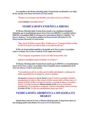 Los seguidores del Mesías (Mashíaj) judío Yeshúa/Jesús son llamados a ser hijos
de luz, (lo que es la Torá). En Efesios 5:8 está escrito:

       Porque en otro tiempo erais tinieblas, mas ahora sois luz en el Señor;

       andad (halajá) como hijos de luz.

            YESHÚA/JESÚS ENSEÑÓ LA SHEMÁ
     El Mesías (Mashíaj) judío Yeshúa/Jesús enseñó a sus estudiantes/discípulos
(talmidim) que el mandamiento mayor de la Torá es la SHEMÁ. La palabra hebrea
SHEMÁ es la palabra 8085 de Strong en la Concordancia Hebrea y significa oír,
hacer y obedecer. Es la primera palabra en Deuteronomio (Devarim) 6:4. En
Deuteronomio (Devarim) 6:4 está escrito:

       Oye, Israel: El Señor, nuestro Dios, el Señor uno es. Y amarás al Señor tu Dios
       de todo tu corazón, y de toda tu alma, y con todas tus fuerzas.

   El Di-s de Israel ordenó también a Su pueblo en la Torá a amar a su prójimo
como a sí mismo. En Levítico (Vayikrá) 19:18, según está escrito:

       No te vengarás, ni guardarás rencor a los hijos de tu pueblo, sino

       amarás a tu prójimo como a ti mismo. Yo el Señor.

    El Mesías (Mashíaj) judío Yeshúa/Jesús enseñó que la SHEMÁ es el mandamiento
mayor de la Torá, y amar a su prójimo como el segundo mayor mandamiento de la
Torá. En Marcos 12:28-31 está escrito:

       Acercándose uno de los escribas, que los había oído disputar, y sabía que les
       había respondido bien, le pregunto: ¿Cuál es el primer

       [el mayor] mandamiento [en la Torá] de todos? Jesús le respondió: El primer
       mandamiento de todos es: Oye, Israel, el Señor nuestro Dios, el Señor uno es. Y
       amarás al Señor tu Dios con todo tu corazón, y con toda tu alma, y con toda tu
       mente y con todas tus fuerzas [Deuteronomio 6:4-5]. Este es el principal
       mandamiento. Y el segundo es semejante: Amarás a tu prójimo como a ti mismo
       [Levítico 19:18]. No hay otro mandamiento mayor que éstos.

    YESHÚA/JESÚS ADORÓ EN LA SINAGOGA EN
                   SHABAT
    Siendo observante de la Torá, el Mesías (Mashíaj) judío Yeshúa/Jesús adoró en
una sinagoga judía cada Shabat. En Lucas 4:14-16 está escrito:
 