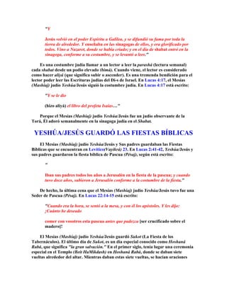 Y

       Jesús volvió en el poder Espíritu a Galilea, y se difundió su fama por toda la
       tierra de alrededor. Y enseñaba en las sinagogas de ellos, y era glorificado por
       todos. Vino a Nazaret, donde se había criado; y en el día de shabat entró en la
       sinagoga, conforme a su costumbre, y se levantó a leer.

     Es una costumbre judía llamar a un lector a leer la parashá (lectura semanal)
cada shabat desde un podio elevado (bimá). Cuando viene, el lector es considerado
como hacer aliyá (que significa subir o ascender). Es una tremenda bendición para el
lector poder leer las Escrituras judías del Di-s de Israel. En Lucas 4:17, el Mesías
(Mashíaj) judío Yeshúa/Jesús siguió la costumbre judía. En Lucas 4:17 está escrito:

       Y se le dio

       (hizo aliyá) el libro del profeta Isaías…

    Porque el Mesías (Mashíaj) judío Yeshúa/Jesús fue un judío observante de la
Torá, Él adoró semanalmente en la sinagoga judía en el Shabat.

 YESHÚA/JESÚS GUARDÓ LAS FIESTAS BÍBLICAS
     El Mesías (Mashíaj) judío Yeshúa/Jesús y Sus padres guardaban las Fiestas
Bíblicas que se encuentran en Levítico(Vayikrá) 23. En Lucas 2:41-42, Yeshúa/Jesús y
sus padres guardaron la fiesta bíblica de Pascua (Pésaj), según está escrito:

       

       Iban sus padres todos los años a Jerusalén en la fiesta de la pascua; y cuando
       tuvo doce años, subieron a Jerusalén conforme a la costumbre de la fiesta.

    De hecho, la última cena que el Mesías (Mashíaj) judío Yeshúa/Jesús tuvo fue una
Seder de Pascua (Pésaj). En Lucas 22:14-15 está escrito:

       Cuando era la hora, se sentó a la mesa, y con él los apóstoles. Y les dijo:
       ¡Cuánto he deseado

       comer con vosotros esta pascua antes que padezca [ser crucificado sobre el
       madero]!

    El Mesías (Mashíaj) judío Yeshúa/Jesús guardó Sukot (La Fiesta de los
Tabernáculos). El último día de Sukot, es un día especial conocido como Hoshaná
Rabá, que significa la gran salvación. En el primer siglo, tenía lugar una ceremonia
especial en el Templo (Beit HaMikdash) en Hoshaná Rabá, donde se daban siete
vueltas alrededor del altar. Mientras daban estas siete vueltas, se hacían oraciones
 