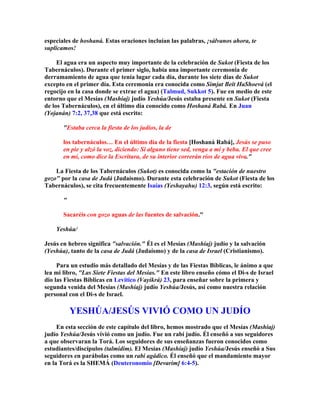 especiales de hoshaná. Estas oraciones incluían las palabras, ¡sálvanos ahora, te
suplicamos!

     El agua era un aspecto muy importante de la celebración de Sukot (Fiesta de los
Tabernáculos). Durante el primer siglo, había una importante ceremonia de
derramamiento de agua que tenía lugar cada día, durante los siete días de Sukot
excepto en el primer día. Esta ceremonia era conocida como Simjat Beit HaShoevá (el
regocijo en la casa donde se extrae el agua) (Talmud, Sukkot 5). Fue en medio de este
entorno que el Mesías (Mashíaj) judío Yeshúa/Jesús estaba presente en Sukot (Fiesta
de los Tabernáculos), en el último día conocido como Hoshaná Rabá. En Juan
(Yojanán) 7:2, 37,38 que está escrito:

       Estaba cerca la fiesta de los judíos, la de

       los tabernáculos… En el último día de la fiesta [Hoshaná Rabá], Jesús se puso
       en pie y alzó la voz, diciendo: Si alguno tiene sed, venga a mí y beba. El que cree
       en mí, como dice la Escritura, de su interior correrán ríos de agua viva.

    La Fiesta de los Tabernáculos (Sukot) es conocida como la estación de nuestro
gozo por la casa de Judá (Judaísmo). Durante esta celebración de Sukot (Fiesta de los
Tabernáculos), se cita frecuentemente Isaías (Yeshayahu) 12:3, según está escrito:

       

       Sacaréis con gozo aguas de las fuentes de salvación.

    Yeshúa/

Jesús en hebreo significa salvación. Él es el Mesías (Mashíaj) judío y la salvación
(Yeshúa), tanto de la casa de Judá (Judaísmo) y de la casa de Israel (Cristianismo).

     Para un estudio más detallado del Mesías y de las Fiestas Bíblicas, le ánimo a que
lea mi libro, Las Siete Fiestas del Mesías. En este libro enseño cómo el Di-s de Israel
dio las Fiestas Bíblicas en Levítico (Vayikrá) 23, para enseñar sobre la primera y
segunda venida del Mesías (Mashíaj) judío Yeshúa/Jesús, así como nuestra relación
personal con el Di-s de Israel.

           YESHÚA/JESÚS VIVIÓ COMO UN JUDÍO
     En esta sección de este capítulo del libro, hemos mostrado que el Mesías (Mashíaj)
judío Yeshúa/Jesús vivió como un judío. Fue un rabí judío. Él enseñó a sus seguidores
a que observaran la Torá. Los seguidores de sus enseñanzas fueron conocidos como
estudiantes/discípulos (talmidim). El Mesías (Mashíaj) judío Yeshúa/Jesús enseñó a Sus
seguidores en parábolas como un rabí agádico. Él enseñó que el mandamiento mayor
en la Torá es la SHEMÁ (Deuteronomio [Devarim] 6:4-5).
 