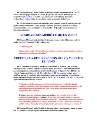 El Mesías (Mashíaj) judío Yeshúa/Jesús fue un judío observante de la Torá. Él
adoró en la sinagoga judía en el Shabat. Él guardó las Fiestas Bíblicas que se
encuentran en Levítico 23. En Su vida, ministerio y enseñanzas de adulto,
Yeshúa/Jesús vivió el estilo de vida de un judío observante de la Torá.

    En las secciones finales de este capítulo, mostraremos cómo el Mesías (Mashíaj)
judío Yeshúa/Jesús murió como judío y volverá a gobernar y reinar en la Edad
Mesiánica (Atid Lavó) enseñando la Torá del Di-s de Israel a todas las naciones
durante ese tiempo.

        YESHÚA/JESÚS MURIÓ COMO UN JUDÍO
    El Mesías (Mashíaj) judío Yeshúa/Jesús murió como judío. Él tuvo un entierro
judío. En Juan (Yojanán) 19:40, está escrito:

       Tomaron, pues,

       el cuerpo de Jesús, y lo envolvieron en lienzos con especias aromáticas, según es
       costumbre sepultar en los judíos.

CREER EN LA RESURRECCIÓN DE LOS MUERTOS
                ES JUDÍO
     En el Judaísmo tradicional, hay trece artículos de la fe judía. Uno de estos
artículos es una creencia en la resurrección de los muertos. El apóstol Pablo (Rabí
Shaúl) era judío y un israelita de la tribu de Benjamín (Filipenses 3:5). Él tomó un
voto de Nazareno (Números 6:1-21) en Hechos 21:20-26, como un testigo para
testificar de que él enseñaba a los judíos creyentes (casa de Judá) en Yeshúa/Jesús
como Mesías (Mashíaj) que observaran la Torá. En 1ª Corintios 15:1, 3-4, 14, 20, 23 el
Apóstol Pablo (Rabí Shaúl) escribe:

       Además, os declaro, hermanos, el evangelio que os he predicado, el cual
       también recibisteis, en el cual también perseveráis…porque primeramente os he
       enseñado lo que asimismo recibí: Que Cristo murió por nuestros pecados,
       conforme a las Escrituras

       [judías] y que fue sepultado [como un judío], y que resucitó al tercer día,
       conforme a las Escrituras [judías]…Y si Cristo no resucitó, vana es entonces
       nuestra predicación, vana es también vuestra fe…Mas ahora Cristo ha resucitado
       de los muertos; primicias de los que durmieron es hecho…Pero cada uno en su
       debido orden: Cristo, las primicias; luego los que son de Cristo, en su venida.

    El Mesías (Mashíaj) judío Yeshúa/Jesús resucitó de entre los muertos de acuerdo
con la creencia tradicional judía en la resurrección de los muertos.
 