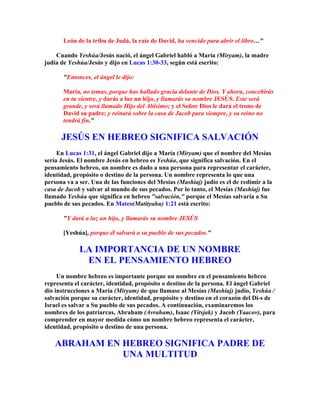 León de la tribu de Judá, la raíz de David, ha vencido para abrir el libro…"

    Cuando Yeshúa/Jesús nació, el ángel Gabriel habló a María (Miryam), la madre
judía de Yeshúa/Jesús y dijo en Lucas 1:30-33, según está escrito:

       "Entonces, el ángel le dijo:

       María, no temas, porque has hallado gracia delante de Dios. Y ahora, concebirás
       en tu vientre, y darás a luz un hijo, y llamarás su nombre JESÚS. Este será
       grande, y será llamado Hijo del Altísimo; y el Señor Dios le dará el trono de
       David su padre; y reinará sobre la casa de Jacob para siempre, y su reino no
       tendrá fin."

      JESÚS EN HEBREO SIGNIFICA SALVACIÓN
     En Lucas 1:31, el ángel Gabriel dijo a María (Miryam) que el nombre del Mesías
sería Jesús. El nombre Jesús en hebreo es Yeshúa, que significa salvación. En el
pensamiento hebreo, un nombre es dado a una persona para representar el carácter,
identidad, propósito o destino de la persona. Un nombre representa lo que una
persona va a ser. Una de las funciones del Mesías (Mashíaj) judío es el de redimir a la
casa de Jacob y salvar al mundo de sus pecados. Por lo tanto, el Mesías (Mashíaj) fue
llamado Yeshúa que significa en hebreo "salvación," porque el Mesías salvaría a Su
pueblo de sus pecados. En Mateo(Matityahu) 1:21 está escrito:

       "Y dará a luz un hijo, y llamarás su nombre JESÚS

       [Yeshúa], porque él salvará a su pueblo de sus pecados."

             LA IMPORTANCIA DE UN NOMBRE
              EN EL PENSAMIENTO HEBREO
     Un nombre hebreo es importante porque un nombre en el pensamiento hebreo
representa el carácter, identidad, propósito o destino de la persona. El ángel Gabriel
dio instrucciones a María (Miryam) de que llamase al Mesías (Mashíaj) judío, Yeshúa /
salvación porque su carácter, identidad, propósito y destino en el corazón del Di-s de
Israel es salvar a Su pueblo de sus pecados. A continuación, examinaremos los
nombres de los patriarcas, Abraham (Avraham), Isaac (Yitsjak) y Jacob (Yaacov), para
comprender en mayor medida cómo un nombre hebreo representa el carácter,
identidad, propósito o destino de una persona.

    ABRAHAM EN HEBREO SIGNIFICA PADRE DE
               UNA MULTITUD
 