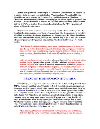 Abram es la palabra 87 de Strong en el Diccionario Concordancia de Hebreo. Es
la palabra hebrea Avram, (Abram) significa "Padre exaltado." Cuando el Di-s de
Israel hizo un pacto con Abram (Avram), Él le cambió el nombre a Abraham
(Avraham). Abraham es la palabra 85 de Strong que en hebreo significa "padre de una
multitud." Cuando Él cambió el nombre de Abraham, el Di-s de Israel añadió la letra
hebrea, he ("h"), al nombre de Abraham. La letra hebrea, he ("h") representa el
aliento y vida del Di-s de Israel.

     Haciendo un pacto con Abraham (Avraham) y cambiando su nombre, el Di-s de
Israel estaba comunicando a Abraham (Avraham) que Él le iba a cambiar el carácter,
identidad, propósito y destino de Abraham y sus descendientes. El Di-s de Israel iba a
hacer esto añadiendo Su aliento y vida (la letra hebrea, he ["h"] a la vida de Abraham
(Avraham) para hacerle "padre de una multitud." En Génesis (Bereshit) 17:1-7 está
escrito:

       "Era Abram de edad de noventa y nueve años, cuando le apareció el Señor y le
       dijo: Yo soy el Dios Todopoderoso; anda delante de mí y sé perfecto. Y pondré mi
       pacto entre mí y ti, y te multiplicaré en gran manera. Entonces Abram se postró
       sobre su rostro, y Dios habló con él, diciendo: He aquí mi pacto es contigo, y
       serás

       padre de muchedumbre de gentes [Avraham en hebreo]. Y no se llamará más tu
       nombre Abram, [que significa 'padre exaltado' en hebreo] sino que será tu
       nombre Abraham [que significa 'padre de una multitud' en hebreo], porque te
       he puesto por padre de muchedumbre de gentes. Y te multiplicaré en gran
       manera, y haré naciones de ti, y reyes saldrán de ti. Y estableceré mi pacto entre
       mí y ti, y tu descendencia después de ti en sus generaciones, por pacto perpetuo,
       para ser tu Dios, y el de tu descendencia después de ti."

             ISAAC EN HEBREO SIGNIFICA RISA
     Isaac (Yitsjak) es el hijo de Abraham (Avraham) y Sara. Isaac es la palabra hebrea
3327 de Strong, y significa "risa." Cuando el Di-s de Israel dijo a Abraham que Sara
iba a tener un hijo en su avanzada edad, cuando había pasado la edad fértil, Sara "se
rió" (Génesis[Bereshit] 18:9-14). Por lo tanto, Abraham y Sara le pusieron a su hijo
Isaac (Yitsjak) o "risa." Cuando Isaac (Yitsjak) nació, Sara dijo que el Di-s de Israel le
había hecho "reír" (que tiene un significado espiritual más profundo de regocijarse
con gran gozo) para que todos los que oigan (SHEMÁ en hebreo que significa oír,
hacer y obedecer) se "rían" (tengan gran gozo en el S-ñor) conmigo. Por lo tanto,
Abraham (Avraham) le llamó a su hijo, Isaac (Yitsjak), porque el nombre de Isaac
(risa) representaba un acontecimiento profético que el Di-s de Israel realizó en sus
vidas. En Génesis (Bereshit) 18:9-14 está escrito:

       "Y le dijeron: ¿Dónde está Sara tu mujer? Y él respondió: Aquí en la tienda.
       Entonces dijo: De cierto volveré a ti; y según el tiempo de la vida, he aquí que
 