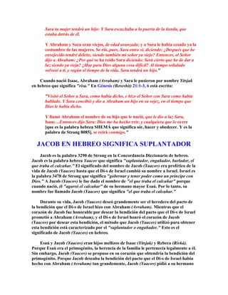 Sara tu mujer tendrá un hijo: Y Sara escuchaba a la puerta de la tienda, que
       estaba detrás de él.

       Y Abraham y Sara eran viejos, de edad avanzada; y a Sara le había cesado ya la
       costumbre de las mujeres. Se rió, pues, Sara entre sí, diciendo: ¿Después que he
       envejecido tendré deleite, siendo también mi señor ya viejo? Entonces, el Señor
       dijo a Abraham: ¿Por qué se ha reído Sara diciendo: Será cierto que he de dar a
       luz siendo ya vieja? ¿Hay para Dios alguna cosa difícil? Al tiempo señalado
       volveré a ti, y según el tiempo de la vida, Sara tendrá un hijo."

    Cuando nació Isaac, Abraham (Avraham) y Sara le pusieron por nombre Yitsjak
en hebreo que significa "risa." En Génesis (Bereshit) 21:1-3, 6 está escrito:

       "Visitó el Señor a Sara, como había dicho, e hizo el Señor con Sara como había
       hablado. Y Sara concibió y dio a Abraham un hijo en su vejez, en el tiempo que
       Dios le había dicho.

       Y llamó Abraham el nombre de su hijo que le nació, que le dio a luz Sara,
       Isaac…Entonces dijo Sara: Dios me ha hecho reír, y cualquiera que lo oyere
       [que es la palabra hebrea SHEMÁ que significa oír, hacer y obedecer. Y es la
       palabra de Strong 8085], se reirá conmigo."

  JACOB EN HEBREO SIGNIFICA SUPLANTADOR
     Jacob es la palabra 3290 de Strong en la Concordancia Diccionario de hebreo.
Jacob es la palabra hebrea Yaacov que significa "suplantador, engañador, burlador, el
que traba el calcañar." El significado del nombre de Jacob (Yaacov) era profético de la
vida de Jacob (Yaacov) hasta que el Di-s de Israel cambió su nombre a Israel. Israel es
la palabra 3478 de Strong que significa "gobernar y tener poder como un príncipe con
Dios." A Jacob (Yaacov) le fue dado el nombre de "el que traba el calcañar" porque
cuando nació, él "agarró el calcañar" de su hermano mayor Esaú. Por lo tanto, su
nombre fue llamado Jacob (Yaacov) que significa "el que traba el calcañar."

     Durante su vida, Jacob (Yaacov) deseó grandemente ser el heredero del pacto de
la bendición que el Di-s de Israel hizo con Abraham (Avraham). Mientras que el
corazón de Jacob fue honorable por desear la bendición del pacto que el Di-s de Israel
prometió a Abraham (Avraham), y el Di-s de Israel honró el corazón de Jacob
(Yaacov) por desear esta bendición, el método que Jacob (Yaacov) utilizó para obtener
esta bendición está caracterizado por el "suplantador o engañador." Esto es el
significado de Jacob (Yaacov) en hebreo.

     Esaú y Jacob (Yaacov) eran hijos mellizos de Isaac (Yitsjak) y Rebeca (Rivká).
Porque Esaú era el primogénito, la herencia de la familia le pertenecía legalmente a él.
Sin embargo, Jacob (Yaacov) se propuso en su corazón que obtendría la bendición del
primogénito. Porque Jacob deseaba la bendición del pacto que el Di-s de Israel había
hecho con Abraham (Avraham) tan grandemente, Jacob (Yaacov) pidió a su hermano
 