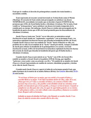 Esaú que le vendiera el derecho de primogenitura cuando éste tenía hambre y
necesitaba comida.

    Esaú representa al creyente carnal (terrenal) en Yeshúa/Jesús como el Mesías
(Mashíaj). El corazón de Esaú estaba más preocupado en satisfacer sus deseos
TEMPORALES, necesidades terrenales que en heredar el pacto ETERNO de las
promesas que el Di-s de Israel había hecho a Abraham (Avraham). Por lo tanto, Esaú
vendió su "primogenitura" para satisfacer sus deseos terrenales temporales de la
comida para su cuerpo. Sin embargo, Jacob (Yaacov) estaba más preocupado por la
bendición de pacto eterno que el Di-s de Israel prometió para los descendientes de
Abraham (Avraham).

     Jacob (Yaacov) tenía una "lucha" en su vida entre su naturaleza carnal
(inclinación al mal) siendo un "suplantador, engañador" con su hermano Esaú, y su
naturaleza espiritual (inclinación buena) que deseaba la bendición del Di-s de Israel.
Cuando Jacob (Yaacov) tuvo un combate de "lucha" hacia el final de su vida, era
profético de su vida. En el combate de la "lucha" Jacob prevaleció. Aunque el método
de Jacob para obtener la bendición de la primogenitura era carnal y terrenal
(inclinación al mal), el Di-s de Israel honró la naturaleza espiritual (inclinación buena)
del corazón de Jacob que deseaba la bendición del pacto que Él había hecho a
Abraham (Avraham).

     Cuando Jacob (Yaacov) prevaleció en su "lucha" con el Di-s de Israel, Di-s
cambió su nombre a Israel. Israel es la palabra 3478 de Strong, que significa
"gobernar y tener poder como un príncipe con Di-s." El cambio de su nombre de Jacob
(Yaacov) a Israel representaba un cambio de carácter, identidad, propósito y destino
en la vida de Jacob (Yaacov).

     Cuando nació Jacob (Yaacov), agarró el talón de su hermano gemelo Esaú, que
salió el primero de la matriz de su madre Rebeca (Rivká). En Génesis (Bereshit) 25:21-
26 está escrito:

       "Y oró Isaac al Señor por su mujer, que era estéril; y lo aceptó el Señor, y
       concibió Rebeca su mujer. Y dos hijos luchaban dentro de ella; y dijo: Si es así,
       ¿Para qué vivo yo? Y fue a consultar al Señor; y le contesto el Señor: Dos
       naciones hay en tu seno, y dos pueblos serán divididos desde tus entrañas; el un
       pueblo será más fuerte que el otro pueblo, y el mayor servirá al menor. Cuando se
       cumplieron sus días para dar a luz, he aquí, he aquí había gemelos en su vientre.
       Y salió primero rubio, y era todo velludo como una pelliza; y llamaron su nombre
       Esaú. Después salió su hermano,

       trabada su mano al calcañar de Esaú; y fue llamado su nombre Jacob. Y era
       Isaac de edad de sesenta años cuando ella los dio a luz

       ."
 