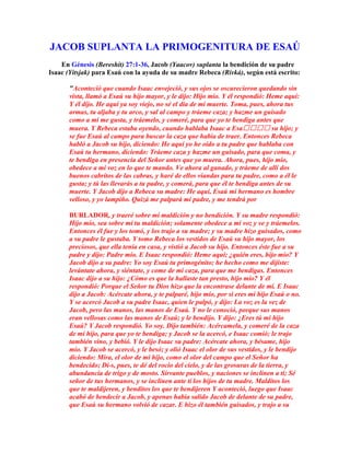 JACOB SUPLANTA LA PRIMOGENITURA DE ESAÚ
    En Génesis (Bereshit) 27:1-36, Jacob (Yaacov) suplanta la bendición de su padre
Isaac (Yitsjak) para Esaú con la ayuda de su madre Rebeca (Rivká), según está escrito:

       "Aconteció que cuando Isaac envejeció, y sus ojos se oscurecieron quedando sin
       vista, llamó a Esaú su hijo mayor, y le dijo: Hijo mío. Y él respondió: Heme aquí:
       Y él dijo. He aquí ya soy viejo, no sé el día de mi muerte. Toma, pues, ahora tus
       armas, tu aljaba y tu arco, y sal al campo y tráeme caza; y hazme un guisado
       como a mí me gusta, y tráemelo, y comeré, para que yo te bendiga antes que
       muera. Y Rebeca estaba oyendo, cuando hablaba Isaac a Esa su hijo; y
       se fue Esaú al campo para buscar la caza que había de traer. Entonces Rebeca
       habló a Jacob su hijo, diciendo: He aquí yo he oído a tu padre que hablaba con
       Esaú tu hermano, diciendo: Tráeme caza y hazme un guisado, para que coma, y
       te bendiga en presencia del Señor antes que yo muera. Ahora, pues, hijo mío,
       obedece a mi voz en lo que te mando. Ve ahora al ganado, y tráeme de allí dos
       buenos cabritos de las cabras, y haré de ellos viandas para tu padre, como a él le
       gusta; y tú las llevarás a tu padre, y comerá, para que él te bendiga antes de su
       muerte. Y Jacob dijo a Rebeca su madre: He aquí, Esaú mi hermano es hombre
       velloso, y yo lampiño. Quizá me palpará mi padre, y me tendrá por

       BURLADOR, y traeré sobre mí maldición y no bendición. Y su madre respondió:
       Hijo mío, sea sobre mí tu maldición; solamente obedece a mi voz y ve y tráemelos.
       Entonces él fue y los tomó, y los trajo a su madre; y su madre hizo guisados, como
       a su padre le gustaba. Y tomo Rebeca los vestidos de Esaú su hijo mayor, los
       preciosos, que ella tenía en casa, y vistió a Jacob su hijo. Entonces éste fue a su
       padre y dijo: Padre mío. E Isaac respondió: Heme aquí; ¿quién eres, hijo mío? Y
       Jacob dijo a su padre: Yo soy Esaú tu primogénito; he hecho como me dijiste:
       levántate ahora, y siéntate, y come de mi caza, para que me bendigas. Entonces
       Isaac dijo a su hijo: ¿Cómo es que la hallaste tan presto, hijo mío? Y él
       respondió: Porque el Señor tu Dios hizo que la encontrase delante de mí. E Isaac
       dijo a Jacob: Acércate ahora, y te palparé, hijo mío, por si eres mi hijo Esaú o no.
       Y se acercó Jacob a su padre Isaac, quien le palpó, y dijo: La voz es la vez de
       Jacob, pero las manos, las manos de Esaú. Y no le conoció, porque sus manos
       eran vellosas como las manos de Esaú; y le bendijo. Y dijo: ¿Eres tú mi hijo
       Esaú? Y Jacob respondió. Yo soy. Dijo también: Acércamela, y comeré de la caza
       de mi hijo, para que yo te bendiga; y Jacob se la acercó, e Isaac comió; le trajo
       también vino, y bebió. Y le dijo Isaac su padre: Acércate ahora, y bésame, hijo
       mío. Y Jacob se acercó, y le besó; y olió Isaac el olor de sus vestidos, y le bendijo
       diciendo: Mira, el olor de mi hijo, como el olor del campo que el Señor ha
       bendecido; Di-s, pues, te dé del rocío del cielo, y de las grosuras de la tierra, y
       abundancia de trigo y de mosto. Sírvante pueblos, y naciones se inclinen a ti; Sé
       señor de tus hermanos, y se inclinen ante ti los hijos de tu madre. Malditos los
       que te maldijeren, y benditos los que te bendijeren Y aconteció, luego que Isaac
       acabó de bendecir a Jacob, y apenas había salido Jacob de delante de su padre,
       que Esaú su hermano volvió de cazar. E hizo él también guisados, y trajo a su
 