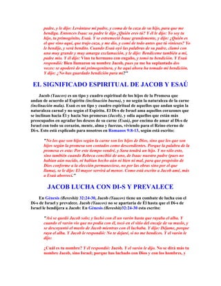 padre, y le dijo: Levántase mi padre, y coma de la caza de su hijo, para que me
       bendiga. Entonces Isaac su padre le dijo ¿Quién eres tú? Y él le dijo: Yo soy tu
       hijo, tu primogénito, Esaú. Y se estremeció Isaac grandemente, y dijo: ¿Quién es
       el que vino aquí, que trajo caza, y me dio, y comí de todo antes que tú vinieses? Yo
       le bendije, y será bendito. Cuando Esaú oyó las palabras de su padre, clamó con
       una muy grande y muy amarga exclamación, y le dijo: Bendíceme también a mí,
       padre mío. Y él dijo: Vino tu hermano con engaño, y tomó tu bendición. Y Esaú
       respondió: Bien llamaron su nombre Jacob, pues ya me ha suplantado dos
       veces: se apoderó de mi primogenitura, y he aquí ahora ha tomado mi bendición.
       Y dijo: ¿No has guardado bendición para mí?

 EL SIGNIFICADO ESPIRITUAL DE JACOB Y ESAÚ
     Jacob (Yaacov) es un tipo y cuadro espiritual de los hijos de la Promesa que
andan de acuerdo al Espíritu (inclinación buena), y no según la naturaleza de la carne
(inclinación mala). Esaú es un tipo y cuadro espiritual de aquellos que andan según la
naturaleza carnal y no según el Espíritu. El Di-s de Israel ama aquellos corazones que
se inclinan hacia Él y hacia Sus promesas (Jacob), y odia aquellos que están más
preocupados en agradar los deseos de su carne (Esaú), por encima de amar al Di-s de
Israel con todo su corazón, mente, alma y fuerzas, viviendo para el Reino eterno de
Di-s. Esto está explicado para nosotros en Romanos 9:8-13, según está escrito:

       No los que son hijos según la carne son los hijos de Dios, sino que los que son
       hijos según la promesa son contados como descendientes. Porque la palabra de la
       promesa es esta: Por este tiempo vendré, y Sara tendrá un hijo. Y no sólo esto,
       sino también cuando Rebeca concibió de uno, de Isaac nuestro padre (pues no
       habían aún nacido, ni habían hecho aún ni bien ni mal, para que propósito de
       Dios conforme a la elección permaneciese, no por las obras sino por el que
       llama), se le dijo: El mayor servirá al menor. Como está escrito a Jacob amé, más
       a Esaú aborrecí.

         JACOB LUCHA CON DI-S Y PREVALECE
     En Génesis (Bereshit) 32:24-30, Jacob (Yaacov) tiene un combate de lucha con el
Di-s de Israel y prevalece. Jacob (Yaacov) no se apartaría de Él hasta que el Di-s de
Israel le bendijera a Jacob: En Génesis (Bereshit)32:24-30 esta escrito:

       Así se quedó Jacob solo; y luchó con él un varón hasta que rayaba el alba. Y
       cuando el varón vio que no podía con él, tocó en el sitio del encaje de su muslo, y
       se descoyuntó el muslo de Jacob mientras con él luchaba. Y dijo: Déjame, porque
       raya el alba. Y Jacob le respondió: No te dejaré, si no me bendices. Y el varón le
       dijo:

       ¿Cuál es tu nombre? Y él respondió: Jacob. Y el varón le dijo. No se dirá más tu
       nombre Jacob, sino Israel; porque has luchado con Dios y con los hombres, y
 