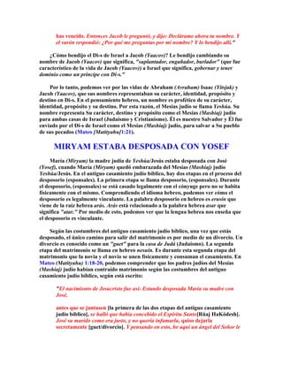 has vencido. Entonces Jacob le preguntó, y dijo: Declárame ahora tu nombre. Y
       el varón respondió: ¿Por qué me preguntas por mi nombre? Y lo bendijo allí.

    ¿Cómo bendijo el Di-s de Israel a Jacob (Yaacov)? Le bendijo cambiando su
nombre de Jacob (Yaacov) que significa, suplantador, engañador, burlador (que fue
característico de la vida de Jacob (Yaacov)) a Israel que significa, gobernar y tener
dominio como un príncipe con Di-s.

     Por lo tanto, podemos ver por las vidas de Abraham (Avraham) Isaac (Yitsjak) y
Jacob (Yaacov), que sus nombres representaban su carácter, identidad, propósito y
destino en Di-s. En el pensamiento hebreo, un nombre es profético de su carácter,
identidad, propósito y su destino. Por esta razón, el Mesías judío se llama Yeshúa. Su
nombre representa Su carácter, destino y propósito como el Mesías (Mashíaj) judío
para ambas casas de Israel (Judaísmo y Cristianismo). Él es nuestro Salvador y Él fue
enviado por el Di-s de Israel como el Mesías (Mashíaj) judío, para salvar a Su pueblo
de sus pecados (Mateo [Matityahu]1:21).

      MIRYAM ESTABA DESPOSADA CON YOSEF
     María (Miryam) la madre judía de Yeshúa/Jesús estaba desposada con José
(Yosef), cuando María (Miryam) quedó embarazada del Mesías (Mashíaj) judío
Yeshúa/Jesús. En el antiguo casamiento judío bíblico, hay dos etapas en el proceso del
desposorio (esponsales). La primera etapa se llama desposorio, (esponsales). Durante
el desposorio, (esponsales) se está casado legalmente con el cónyuge pero no se habita
físicamente con el mismo. Comprendiendo el idioma hebreo, podemos ver cómo el
desposorio es legalmente vinculante. La palabra desposorio en hebreo es erusín que
viene de la raíz hebrea arás. Arás está relacionado a la palabra hebrea asar que
significa atar. Por medio de esto, podemos ver que la lengua hebrea nos enseña que
el desposorio es vinculante.

    Según las costumbres del antiguo casamiento judío bíblico, una vez que estás
desposado, el único camino para salir del matrimonio es por medio de un divorcio. Un
divorcio es conocido como un guet para la casa de Judá (Judaísmo). La segunda
etapa del matrimonio se llama en hebreo nesuín. Es durante esta segunda etapa del
matrimonio que la novia y el novio se unen físicamente y consuman el casamiento. En
Mateo (Matityahu) 1:18-20, podemos comprender que los padres judíos del Mesías
(Mashíaj) judío habían contraído matrimonio según las costumbres del antiguo
casamiento judío bíblico, según está escrito:

       El nacimiento de Jesucristo fue así: Estando desposada María su madre con
       José,

       antes que se juntasen [la primera de las dos etapas del antiguo casamiento
       judío bíblico], se halló que había concebido el Espíritu Santo[Rúaj HaKódesh].
       José su marido como era justo, y no quería infamarla, quiso dejarla
       secretamente [guet/divorcio]. Y pensando en esto, he aquí un ángel del Señor le
 