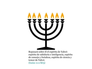 Reposará sobre él el espíritu de Yahvé:
espíritu de sabiduría e inteligencia, espíritu
de consejo y fortaleza, espíritu de ciencia y
temor de Yahvé.
(Isaías 11:2 BJ3)
 