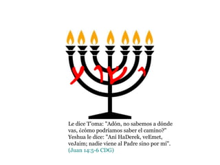 Le dice T'oma: "Adón, no sabemos a dónde
vas, ¿cómo podríamos saber el camino?"
Yeshua le dice: "Aní HaDerek, veEmet,
veJaim; nadie viene al Padre sino por mí".
(Juan 14:5-6 CDG)
Yvw{
 