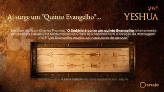 Aí surge um "Quinto Evangelho"...
“No dizer de Jean-Charles Thomas, "O Sudário é como um quinto Evangelho, inteiramente
centrado na Paixão e na Ressurreição de Cristo, que representam o coração da mensagem
cristã" Um Evangelho escrito com caracteres de sangue.”
ESPINOSA, Jaime. O Santo Sudário. São Paulo: Quadrante, 2017, pág. 56.
 
