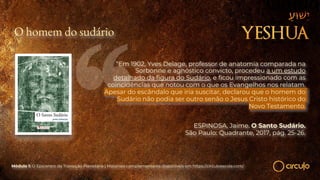 O homem do sudário
“Em 1902, Yves Delage, professor de anatomia comparada na
Sorbonne e agnóstico convicto, procedeu a um estudo
detalhado da figura do Sudário, e ficou impressionado com as
coincidências que notou com o que os Evangelhos nos relatam.
Apesar do escândalo que iria suscitar, declarou que o homem do
Sudário não podia ser outro senão o Jesus Cristo histórico do
Novo Testamento.
ESPINOSA, Jaime. O Santo Sudário.
São Paulo: Quadrante, 2017, pág. 25-26.
Módulo 1: O Epicentro da Transição Planetária | Materiais complementares disponíveis em https://circuloescola.com/
 