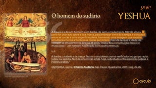 O homem do sudário
A figura é a de um homem com barba, de aproximadamente 1,80 de altura. O
pano foi dobrado sobre a sua fronte, passando por cima da cabeça, e colocado
entre as costas e uma superfície plana, formando uma imagem que mostra
simultaneamente a frente e as costas por inteiro. Calcula-se que a idade do
homem se situa entre os 30 e os 35 anos. Possui boa constituição física e é
musculoso – um homem habituado ao trabalho manual.
(…)
A barba, o cabelo e os traços faciais coincidem com os verificados no grupo racial
judeu ou semita, fácil de encontrar ainda hoje, sobretudo entre pastores judeus e
nobres árabes.”
ESPINOSA, Jaime. O Santo Sudário. São Paulo: Quadrante, 2017, pág. 25-26.
O Santo Sudário - Giovanni Battista della Rovere | 1625.
 