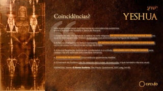 Coincidências?
Vale a pena enumerar sucintamente as coincidências existentes
entre o homem do Sudário e Jesus de Nazaré:
1. A partir do séc. VII, passa-se a adotar na arte religiosa um único modelo para representar Jesus, no
qual se distinguem pelo menos 15 detalhes que se encontram na figura do Sudário.
2. A figura estampada no lençol representa um semita com barba e cabelo comprido e entrançado,
como se usava na Palestina no tempo de Cristo.
3. A brutal flagelação, insólita em condenados à crucifixão, executada com o flagrum romano; este
castigo não era aplicado aos cidadãos romanos.
4. A coroação de espinhos, circunstância igualmente insólita.
5. O homem do Sudário não foi despido até o lugar da execução, o que também não era usual.
ESPINOSA, Jaime. O Santo Sudário. São Paulo: Quadrante, 2017, pág. 54-55.
 