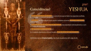 Coincidências?
6. As pernas não foram quebradas, ao contrário do que se fazia nos casos de crucifixão,
para apressar a morte do condenado.
7. Uma lança, de forma igual à que usavam soldados romanos, atravessa o lado direito,
após a morte.
8. O crucificado não foi enterrado na vala comum, mas sepultado individualmente e com
uma peça de linho cara.
9. Foi sepultado cuidadosamente, (...)
10. O cadáver abandonou o lençol fúnebre antes de entrar em decomposição.
ESPINOSA, Jaime. O Santo Sudário. São Paulo: Quadrante, 2017, pág. 54-55.
 