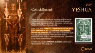 Coincidências?
“Diversos especialistas de renome aplicaram a
estes dados o cálculo de probabilidades, para
saber qual a probabilidade de que o homem do
Sudário não fosse Jesus Cristo.
Para uns, é de um para um octilhão, isto é, de 1
para 10 elevado a 27 (a unidade seguida de
vinte e sete zeros). Para os mais prudentes, é de
um para 262 bilhões. Pode-se dizer que a
probabilidade é tão insignificante que, na prática,
é como se não existisse.
ESPINOSA, Jaime. O Santo Sudário. São Paulo:
Quadrante, 2017, pág. 55.
 