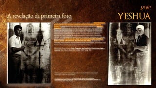 A revelação da primeira foto
“(…) graças à indiscutível seriedade e capacidade de Secondo Pia, o
evento (1898) deu origem à fase de estudos científicos sobre o
Sudário. A descoberta de que sobre o Sudário havia um registro
negativo, conceito que surgiu no século XIX com a invenção da
fotografia, representava um sério golpe à hipótese da falsidade,
baseada nas afirmações de Pierre d’Arcis. (…) Entre os primeiros
interessados no êxito da fotografia, encontrava-se o cientista
agnóstico Yves Delage, que se convenceu da autenticidade do
Lençol. Isto não teve consequências de caráter religioso em relação
à sua pessoa, mas levou-o a fazer uma comunicação científica
sobre o tema à Academia de Ciências de Paris, da qual era
membro, documento de muita seriedade e limpidez, que ainda hoje
goza de grande apreço pela honestidade e rigor.”
ZACCONE, Gian Maria. Nas Pegadas do Sudário: História antiga e
recente. São Paulo: Edições Loyola, 1999, pág. 30.
“Observe que há uma inversão do claro e do escuro, semelhante a uma imagem
fotográfica. (Cortesia de Gene Hoyas.)”
ZUGIBE, M.D, Ph.D. Frederick T. A Crucificação de Jesus: As Conclusões
surpreendentes sobre a morte de Cristo na visão de um investigador criminal. São
Paulo: MATRIX, 2008, pág. 262-263.
 