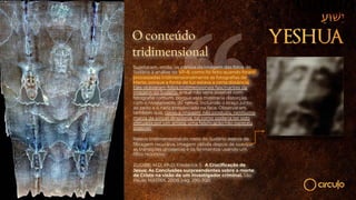 O conteúdo
tridimensional
Sujeitaram, então, os pontos da imagem das fotos do
Sudário à análise do VP-8, como foi feito quando foram
processadas tridimensionalmente as fotografias de
Marte, porque a fonte de luz estava a certa distância.
Eles obtiveram fotos tridimensionais fascinantes da
imagem do Sudário, o que não seria possível com
fotografia comum, porque esta mostraria distorção
com o nivelamento do relevo, incluindo o braço junto
ao peito e o nariz pressionado na face. Observaram
também que, como a imagem não produziu nenhuma
marca de pincel direcional, tal como poderia ter sido
efetuada por um artista, uma falsificação não pareceu
possível.
Relevo tridimensional do rosto do Sudário depois de
filtragem recursiva. Imagem obtida depois de suavizar
as transições grosseiras e os ferimentos usando um
filtro recursivo.
ZUGIBE, M.D, Ph.D. Frederick T. A Crucificação de
Jesus: As Conclusões surpreendentes sobre a morte
de Cristo na visão de um investigador criminal. São
Paulo: MATRIX, 2008, pág. 290-300.
 
