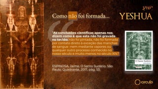 Como não foi formada…
“As conclusões científicas apenas nos
dizem como é que esta não foi gravada
no tecido: não foi pintada, não foi formada
por contato direto à exceção das manchas
de sangue -nem mediante vapores ou
qualquer outro processo conhecido no
nosso século e muito menos no século XIV."
ESPINOSA, Jaime. O Santo Sudário. São
Paulo: Quadrante, 2017, pág. 53.
 