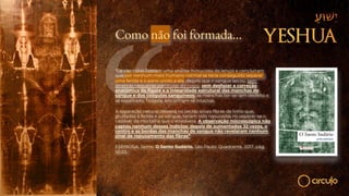 Como não foi formada…
“Os cientistas fizeram uma análise minuciosa do lençol e concluíram
que por nenhum meio humano normal se teria conseguido separar
uma ferida e o pano unido a ela, depois que o sangue secou, sem
arrancar pequenas partículas do corpo, sem desfazer a correção
anatômica da figura e a integridade estrutural das manchas de
sangue e dos coágulos sanguíneos: as manchas ter-se-iam desfeito e
se espalhado. Todavia, encontram-se intactas.
A separação natural deixaria no tecido sinais fibras de linho que,
grudadas à ferida e ao sangue, teriam sido repuxadas no separar-se o
cadáver da mortalha que o envolvera. A observação microscópica não
captou nenhum desses indícios: depois de aumentados 32 vezes, o
centro e as bordas das manchas de sangue não revelaram nenhum
sinal de repuxamento das fibras”
ESPINOSA, Jaime. O Santo Sudário. São Paulo: Quadrante, 2017, pág.
52-53.
 