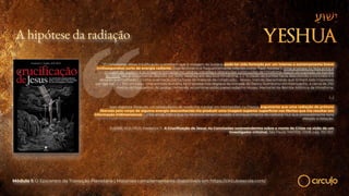 A hipótese da radiação
“(!) Defensores dessa modificação sustentam que a imagem do Sudário pode ter sido formada por um intenso e extremamente breve
(milissegundos) surto de energia radiante. Esse fenômeno é frequentemente referido como “flash fotólise”). Uma analogia foi feita entre a
imagem do Sudário e as imagens formadas em pedras, estradas e laterais das construções de Hiroshima depois da explosão da bomba
atômica. Isso é vividamente descrito por John Hershey em seu livro Hiroshima. (…) “o clarão da bomba havia descolorido o concreto e o
deixado avermelhado […] tinha queimado outros tipos de material de construção… deixou marcas das sombras que tinham sido impressas
por sua luz”. (…) Em um caso, uma sombra humana foi impressa nos degraus da entrada do Banco Sumitomo em Kamiyacho, a cerca de 250
metros do hipocentro. As pedras contendo as sombras estão preservadas no Museu Memorial da Bomba Atômica de Hiroshima.
(…)
Jean-Baptiste Rinaudo, um pesquisador de medicina nuclear em Montpellier, na França, argumenta que uma radiação de prótons
liberada pelo corpo de alguma energia desconhecida iria produzir uma imagem superior superficial nas fibrilas que iria resultar em
informação tridimensional. (…) Ele ainda indica que os nêutrons teriam causado o enriquecimento do carbono 14,o que provavelmente teria
afetado a datação.
ZUGIBE, M.D, Ph.D. Frederick T. A Crucificação de Jesus: As Conclusões surpreendentes sobre a morte de Cristo na visão de um
investigador criminal. São Paulo: MATRIX, 2008, pág. 351-357.
Módulo 1: O Epicentro da Transição Planetária | Materiais complementares disponíveis em https://circuloescola.com/
 