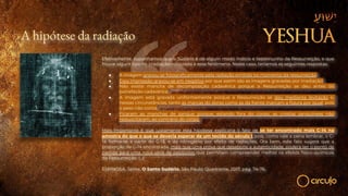 A hipótese da radiação
Efetivamente, suponhamos que o Sudário é de algum modo indício e testemunho da Ressurreição, e que
houve algum tipo de irradiação associada a esse fenômeno. Neste caso, teríamos as seguintes respostas:
● A imagem gravou-se fotograficamente pela radiação emitida no momento da ressurreição;
● Essa impressão gravou-se em negativo por que assim são as imagens gravadas por irradiação;
● Não existe mancha de decomposição cadavérica porque a Ressurreição se deu antes da
putrefação cadavérica;
● A imagem está gravada uniformemente porque a Ressurreição se deu mediante levitação e,
nessas circunstâncias, tanto as marcas do dorso como as da frente marcam a figura por igual, pois
o peso não conta;
● Ficaram as manchas de sangue porque, estando fora do corpo, as crostas sanguíneas não
ressuscitaram, ao contrário do corpo.
Mais importante é que justamente esta hipótese explicaria o fato de se ter encontrado mais C-14 na
amostra do que o que se deveria esperar de um tecido do século I, pois, como vale a pena lembrar, o C-
14 forma-se a partir do C-13, e do nitrogênio por efeito de radiações. Ora bem, este fato sugere que a
proporção de C-14 encontrada, mais que uma prova que desabone a autenticidade, poderá ser o ponto de
partida para uma nova série de pesquisas que permitam compreender melhor os efeitos físico-químicos
da Ressurreição. (…)
ESPINOSA, Jaime. O Santo Sudário. São Paulo: Quadrante, 2017, pág. 74-76.
 