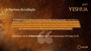 A hipótese da radiação
É evidente que a ciência não se mete a falar de ressurreição, mas induz a
pensar que o cadáver, num instante infinitesimal, desapareceu; não fala de
corpo glorioso, mas dá a entender que esse corpo ficou subitamente dotado
de uma carga fantástica de energia, deixou de pesar e abandonou a mortalha
sem deformá-la, como objeto que passa através dos corpos.”
ESPINOSA, Jaime. O Santo Sudário. São Paulo: Quadrante, 2017, pág. 74-76.
 