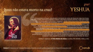 Jesus não estava morto na cruz?
“A tempestade começou, retardando a remoção do corpo de Jesus por algumas horas,
mas Ele recebeu alimento e bebida, e foram colocados suportes sob Seu corpo para evitar
que os cravos que O torturavam rasgassem ainda mais a Sua carne. Os poucos fiéis
notaram com grande ansiedade que uma sombria quietude e entorpecimento se
mostravam no corpo de Jesus e que aos poucos Ele ia perdendo a consciência. Assim que
foi possível, quando a tempestade amainou, foram trazidas tochas e o corpo foi
examinado, revelando que Jesus não estava morto. O sangue que fluía das feridas era
prova de que o corpo ainda tinha vida; a cruz foi imediatamente baixada e o corpo
removido. O corpo foi levado para um jazigo de propriedade de José de Arimatéia,
supostamente construído para uso de sua família. Como era um homem rico, o jazigo era
elaborado e muito bem feito. O corpo foi colocado em um local especial do túmulo,
previamente arrumado para este fim, e então terapeutas ligados à Fraternidade Essênia
prestaram toda assistência possível no tratamento das feridas de Jesus.”
LEWIS, H. Spencer. A Vida Mística de Jesus. Curitiba, PR: AMORC, 2001, p. 242.
Módulo 1: O Epicentro da Transição Planetária | Materiais complementares disponíveis em https://circuloescola.com/
 