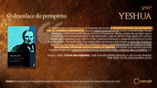 O desenlace do perispírito
A observação comprova que, no instante da morte, o desprendimento do perispírito
não se completa subitamente; que se opera gradualmente e com uma lentidão muito
variável conforme os indivíduos. Em uns é bastante rápido, podendo-se dizer que o
momento da morte é também o da libertação, que se verifica logo após; em outros,
sobretudo naqueles cuja vida foi toda material e sensual, o desprendimento é muito
menos rápido, durando algumas vezes dias, semanas e até meses, o que não implica a
existência, no corpo, da menor vitalidade, nem a possibilidade de um retorno à vida,
mas simples afinidade entre o corpo e o Espírito, afinidade que sempre guarda
relação direta com a preponderância que, durante a vida, o Espírito deu à matéria. […].
Kardec, Allan. O livro dos espíritos. Trad. Evandro Noleto Bezerra. 4. ed. 9. imp. Brasília:
FEB, 2020. Q. 155-a/Comentário, p.114.
Módulo 1: O Epicentro da Transição Planetária | Materiais complementares disponíveis em https://circuloescola.com/
 