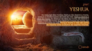 Ao ressurgir dos mortos, Yeshua não destrói a morte,
porque a morte é parte do ciclo da vida. Yeshua destrói a
ideia da morte. Ao destruir da ideia da morte, ele destrói o
nosso medo da morte. E ao destruir o medo da morte, ele
destrói do medo da vida. Porque morte e vida são parte
do mesmo ciclo evolutivo do espírito imortal.
 