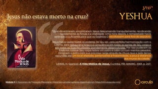 Jesus não estava morto na cruz?
“Quando entraram, encontraram Jesus descansando tranquilamente, recobrando
rapidamente as forças e a vitalidade. Uma hora depois, a tempestade havia
serenado o suficiente para que os Essênios O escoltassem para fora do sepulcro.
Jesus havia usado todos os poderes do Seu ser, pela perfeita harmonização com o
Cósmo, para restaurar a força e a consciência em todas as partes de Seu corpo e
em todas as Suas faculdades grandemente desenvolvidas. Por isso puderam os
Essênios colocar Seu corpo sobre um potro e cobri-Lo com mantos pesados.
Dirigiram o potro com sua preciosa carga através da chuva leve e pela densa
escuridão até um local afastado, pertencente à Fraternidade, a pouca distância
dos muros da cidade.”
LEWIS, H. Spencer. A Vida Mística de Jesus. Curitiba, PR: AMORC, 2001, p. 247.
Módulo 1: O Epicentro da Transição Planetária | Materiais complementares disponíveis em https://circuloescola.com/
 