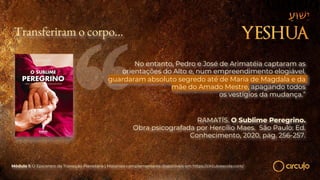 Transferiram o corpo…
No entanto, Pedro e José de Arimatéia captaram as
orientações do Alto e, num empreendimento elogiável,
guardaram absoluto segredo até de Maria de Magdala e da
mãe do Amado Mestre, apagando todos
os vestígios da mudança.”
RAMATÍS. O Sublime Peregrino.
Obra psicografada por Hercílio Maes. São Paulo: Ed.
Conhecimento, 2020, pág. 256-257.
Módulo 1: O Epicentro da Transição Planetária | Materiais complementares disponíveis em https://circuloescola.com/
 