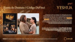 Teoria do Desmaio / Código DaVinci
“A literatura está inundada com alegações de que a
Ressurreição Jesus não ocorreu porque Ele estava vivo
quando foi descido da cruz e apenas fingia que estava
morto. Esses argumentos receberam o tema Teoria do
Desmaio, porque todas as asserções compartilham o
mesmo tema, ou seja, que Jesus não estava morto, mas
em um estado inconsciente ou em coma (induzido, para
simular a morte) quando foi retirado da cruz.
ZUGIBE, M.D, Ph.D. Frederick T. A Crucificação de Jesus:
As Conclusões surpreendentes sobre a morte de Cristo
na visão de um investigador criminal. São Paulo:
MATRIX, 2008, pág. 182-207.
Módulo 1: O Epicentro da Transição Planetária | Materiais complementares disponíveis em https://circuloescola.com/
 